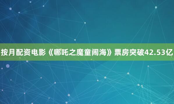 按月配资电影《哪吒之魔童闹海》票房突破42.53亿