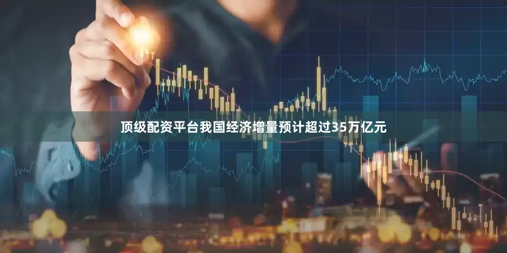 顶级配资平台我国经济增量预计超过35万亿元