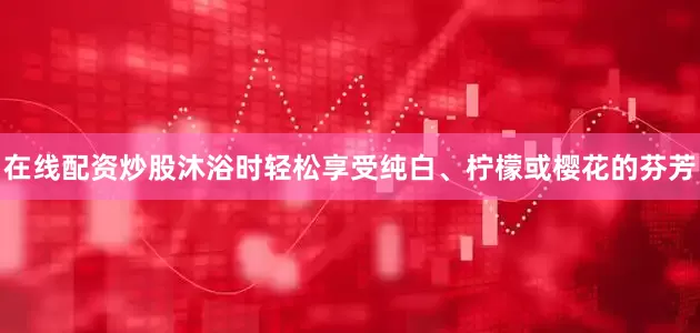 在线配资炒股沐浴时轻松享受纯白、柠檬或樱花的芬芳