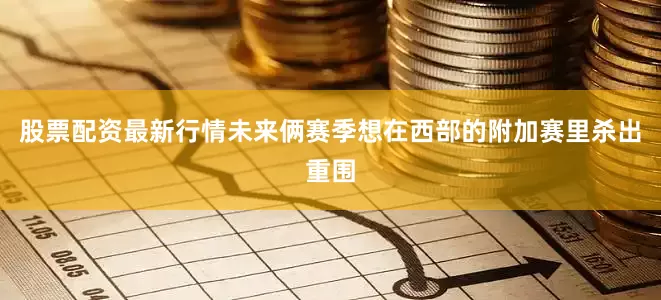 股票配资最新行情未来俩赛季想在西部的附加赛里杀出重围