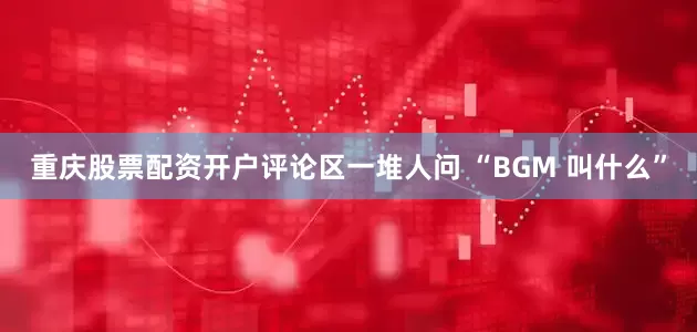 重庆股票配资开户评论区一堆人问 “BGM 叫什么”