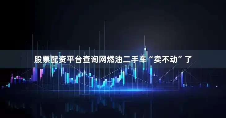 股票配资平台查询网燃油二手车“卖不动”了
