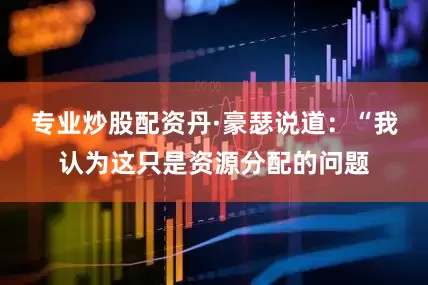 专业炒股配资丹·豪瑟说道：“我认为这只是资源分配的问题